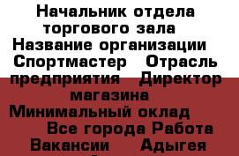 Начальник отдела торгового зала › Название организации ­ Спортмастер › Отрасль предприятия ­ Директор магазина › Минимальный оклад ­ 36 500 - Все города Работа » Вакансии   . Адыгея респ.,Адыгейск г.